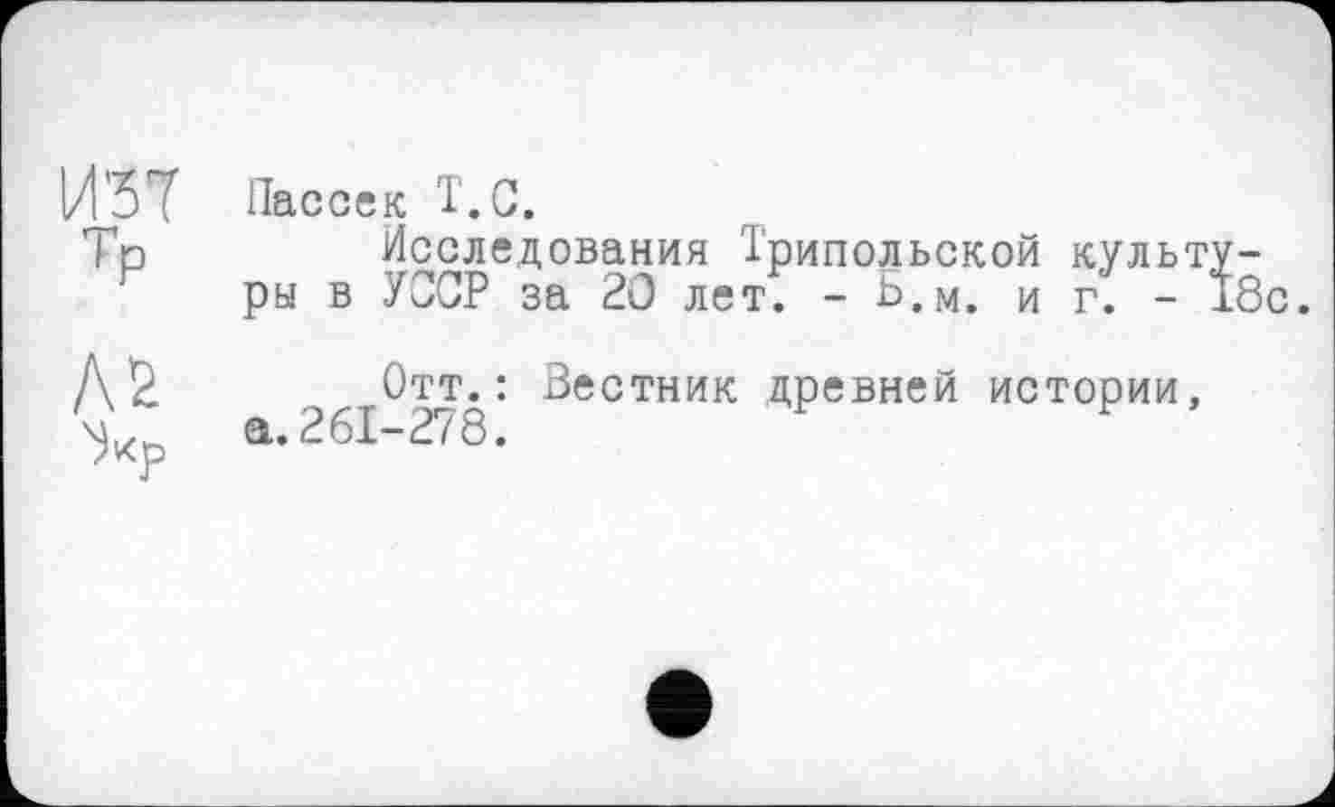 ﻿И37
ТР
Л2
Пассек Î.C.
Исследования Трипольской культуры в УЗОР за 20 лет. - Ь.м. иг. - 18с.
Отт.: Вестник древней истории, а. 261-278.